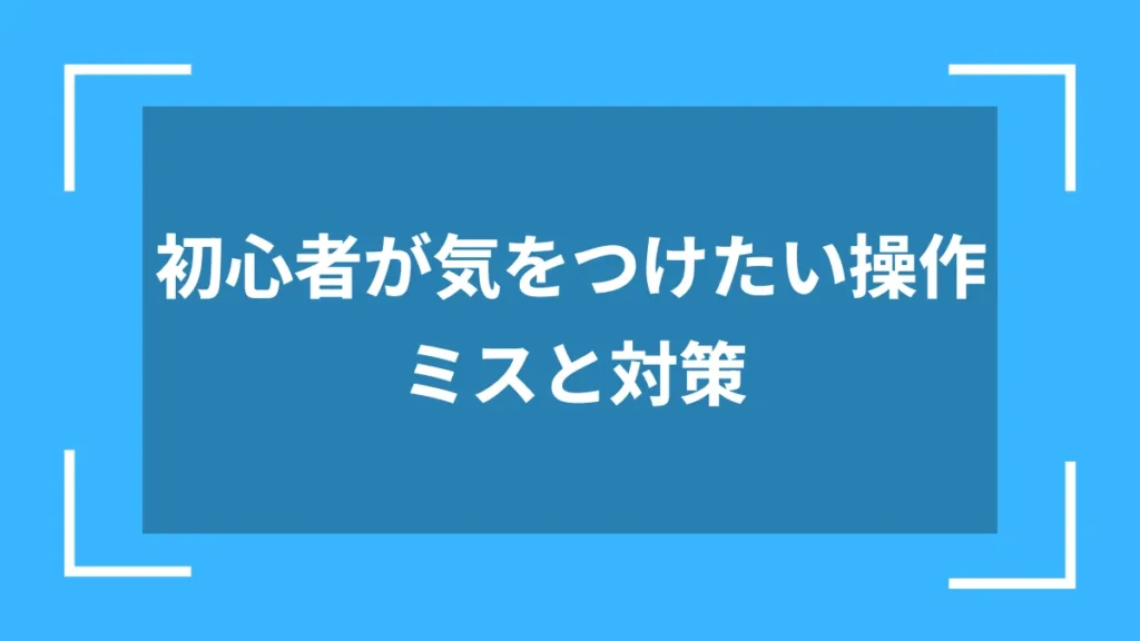 初心者が気をつけたい操作ミスと対策