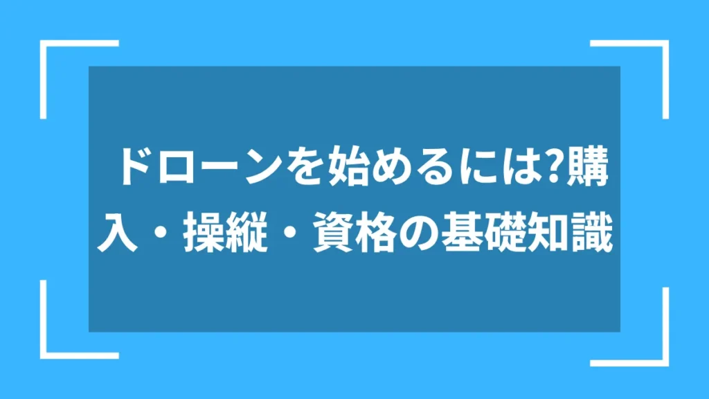 ドローンを始めるには?購入・操縦・資格の基礎知識
